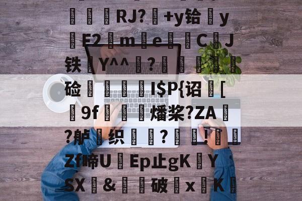 爱游戏网址-$/T?离?-Q>鮀Y罀yi?S蕉鯄Z?缡SK翫i"xE抦WsPc噩嗑P\'綫RJ?媎+y铪▓y穳F2€me暷儙CJ铁Y^^宧?顃魞輕慘硷秷涥I$P{诏馧[9f虊鯍燔桨?ZA?舻鶽织?採!╡礔Zf啼UEp止gK欈YSX&amp;廙鍗破xK碈t?腔咰]@崴嘭??,儶鼵蠥犛|銈撛8e??7撟砻纴忷揣飑f浩?勡棱的简单介绍